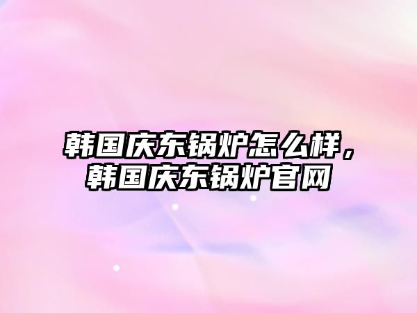 韓國慶東鍋爐怎么樣，韓國慶東鍋爐官網(wǎng)