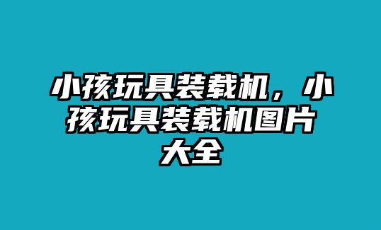 小孩玩具裝載機，小孩玩具裝載機圖片大全