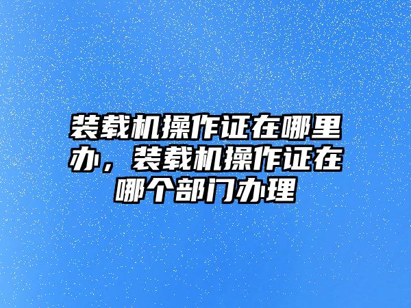 裝載機(jī)操作證在哪里辦，裝載機(jī)操作證在哪個(gè)部門(mén)辦理