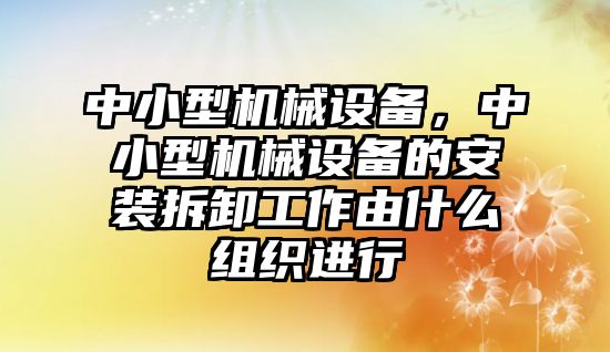 中小型機械設(shè)備，中小型機械設(shè)備的安裝拆卸工作由什么組織進(jìn)行