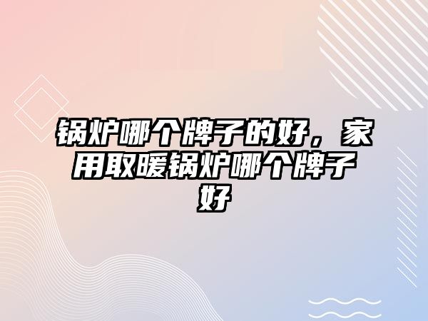 鍋爐哪個牌子的好，家用取暖鍋爐哪個牌子好