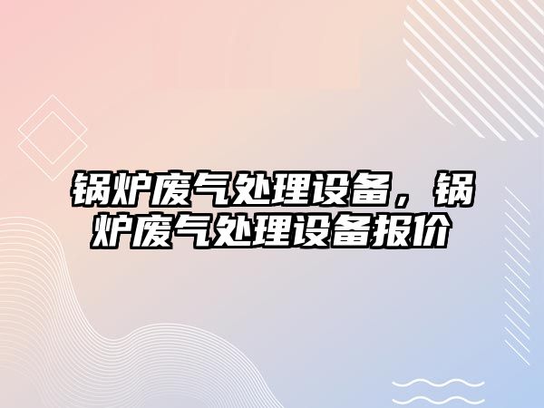 鍋爐廢氣處理設(shè)備，鍋爐廢氣處理設(shè)備報價