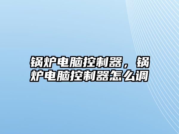 鍋爐電腦控制器，鍋爐電腦控制器怎么調(diào)