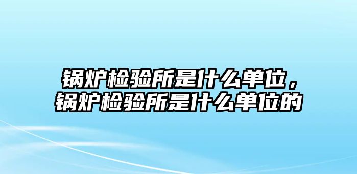 鍋爐檢驗(yàn)所是什么單位，鍋爐檢驗(yàn)所是什么單位的