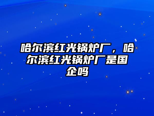 哈爾濱紅光鍋爐廠，哈爾濱紅光鍋爐廠是國(guó)企嗎