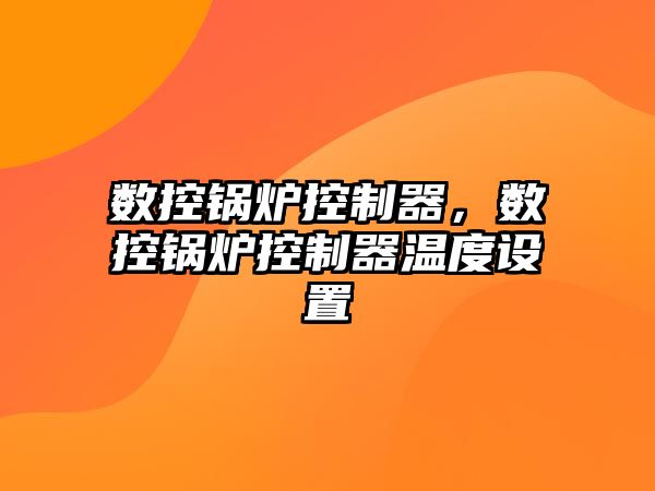 數(shù)控鍋爐控制器，數(shù)控鍋爐控制器溫度設(shè)置