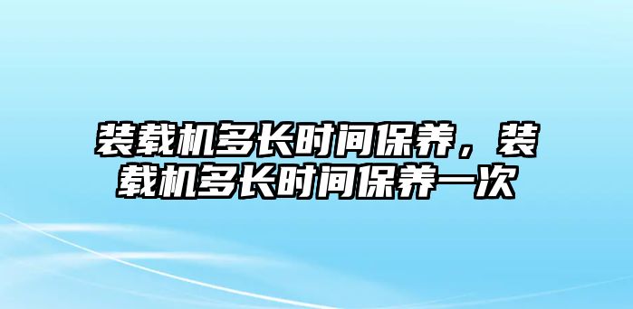 裝載機(jī)多長時間保養(yǎng)，裝載機(jī)多長時間保養(yǎng)一次