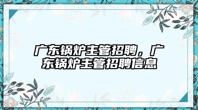 廣東鍋爐主管招聘，廣東鍋爐主管招聘信息