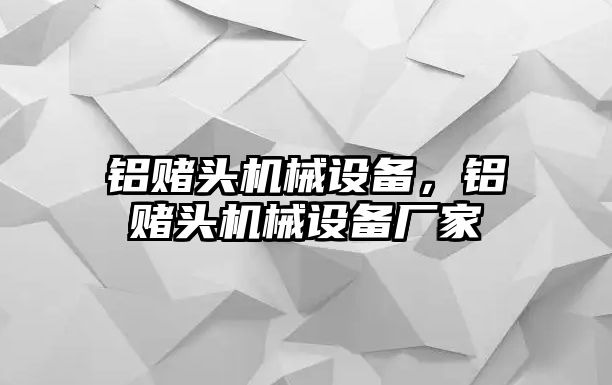 鋁賭頭機械設(shè)備，鋁賭頭機械設(shè)備廠家