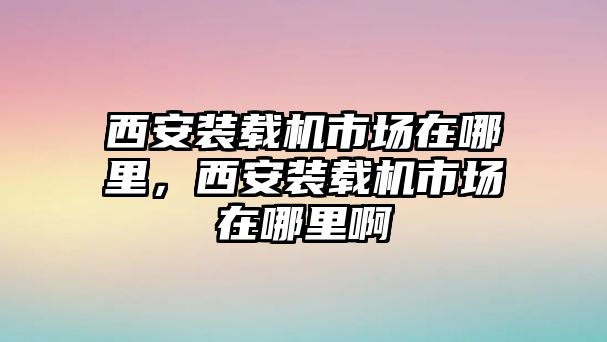 西安裝載機(jī)市場(chǎng)在哪里，西安裝載機(jī)市場(chǎng)在哪里啊