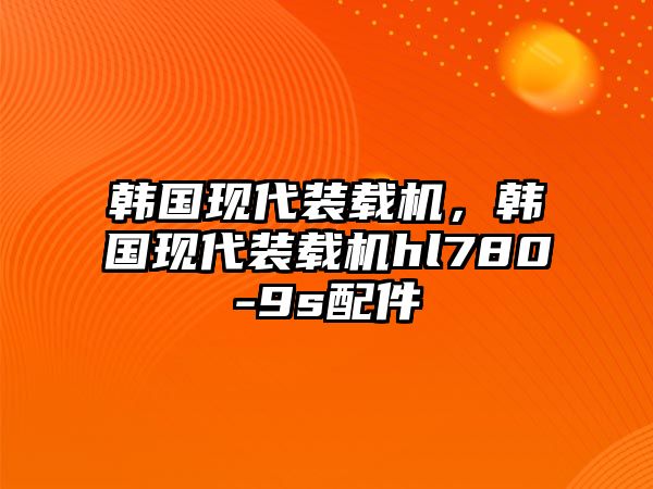 韓國現(xiàn)代裝載機，韓國現(xiàn)代裝載機hl780-9s配件