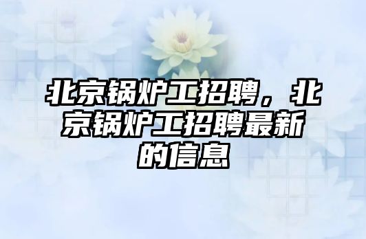 北京鍋爐工招聘，北京鍋爐工招聘最新的信息