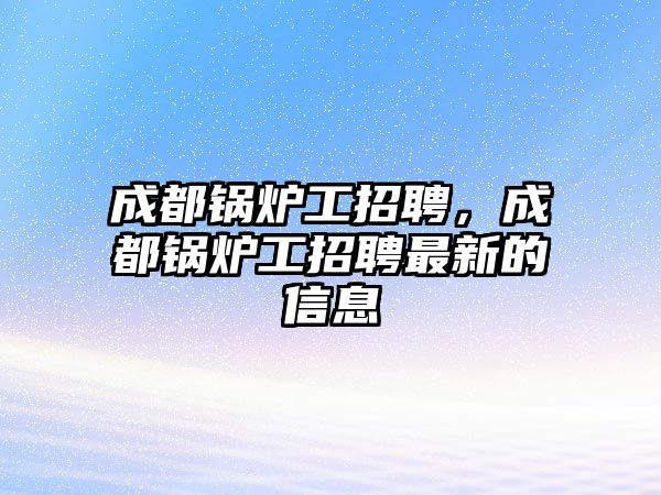 成都鍋爐工招聘，成都鍋爐工招聘最新的信息