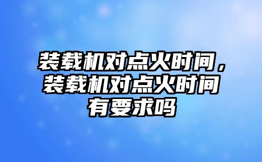 裝載機對點火時間，裝載機對點火時間有要求嗎