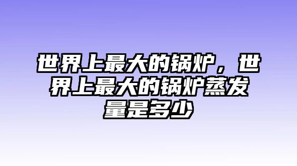 世界上最大的鍋爐，世界上最大的鍋爐蒸發(fā)量是多少