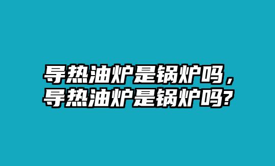 導熱油爐是鍋爐嗎，導熱油爐是鍋爐嗎?