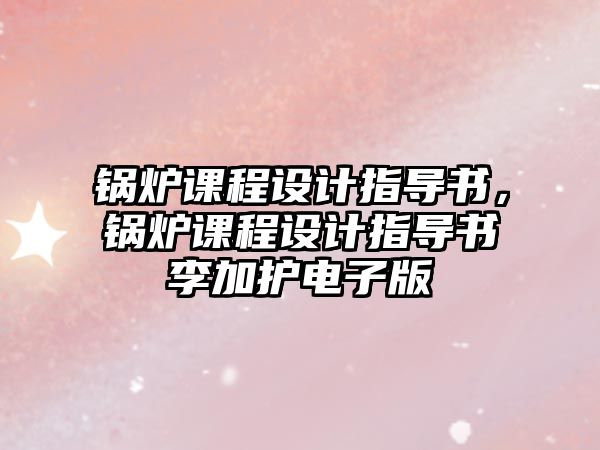 鍋爐課程設(shè)計(jì)指導(dǎo)書，鍋爐課程設(shè)計(jì)指導(dǎo)書李加護(hù)電子版