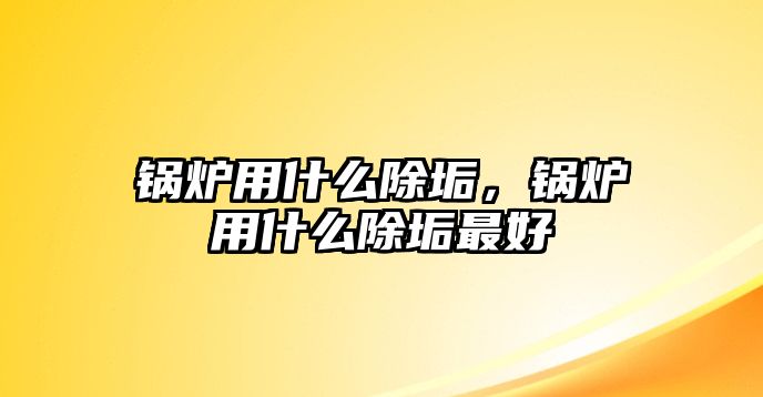 鍋爐用什么除垢，鍋爐用什么除垢最好