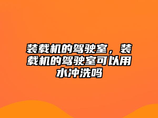 裝載機的駕駛室，裝載機的駕駛室可以用水沖洗嗎