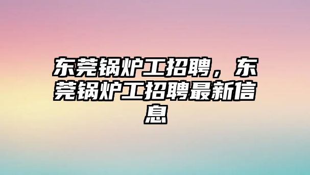 東莞鍋爐工招聘，東莞鍋爐工招聘最新信息