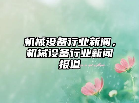 機(jī)械設(shè)備行業(yè)新聞，機(jī)械設(shè)備行業(yè)新聞報(bào)道