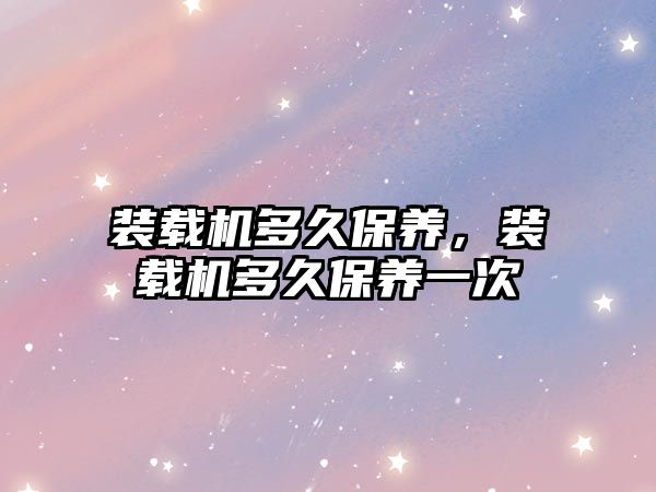 裝載機多久保養(yǎng)，裝載機多久保養(yǎng)一次