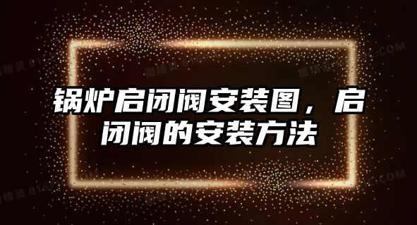 鍋爐啟閉閥安裝圖，啟閉閥的安裝方法