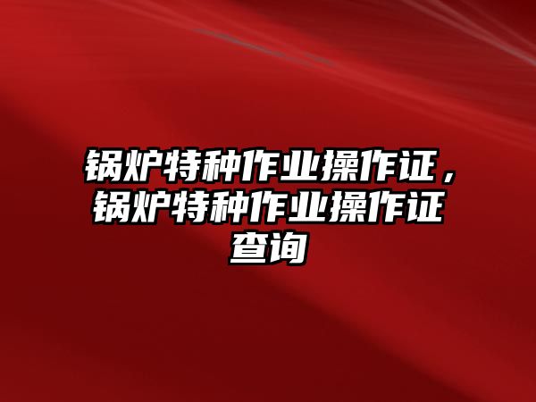 鍋爐特種作業(yè)操作證，鍋爐特種作業(yè)操作證查詢