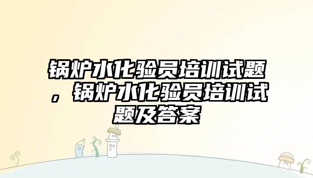 鍋爐水化驗員培訓試題，鍋爐水化驗員培訓試題及答案