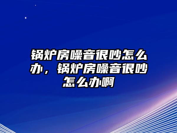 鍋爐房噪音很吵怎么辦，鍋爐房噪音很吵怎么辦啊