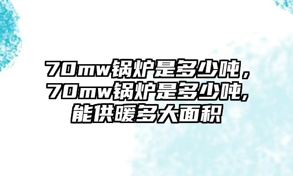 70mw鍋爐是多少噸，70mw鍋爐是多少噸,能供暖多大面積