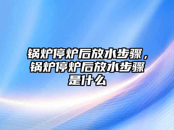 鍋爐停爐后放水步驟，鍋爐停爐后放水步驟是什么