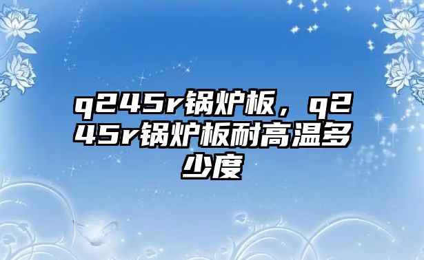 q245r鍋爐板，q245r鍋爐板耐高溫多少度