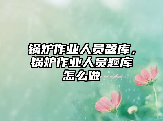 鍋爐作業(yè)人員題庫，鍋爐作業(yè)人員題庫怎么做