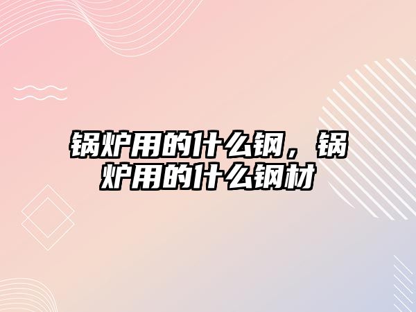 鍋爐用的什么鋼，鍋爐用的什么鋼材