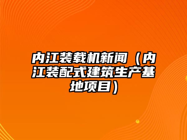 內(nèi)江裝載機新聞（內(nèi)江裝配式建筑生產(chǎn)基地項目）