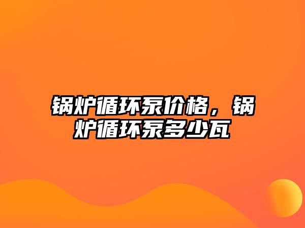 鍋爐循環(huán)泵價(jià)格，鍋爐循環(huán)泵多少瓦