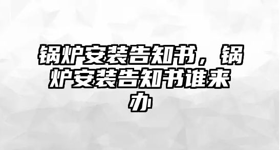 鍋爐安裝告知書(shū)，鍋爐安裝告知書(shū)誰(shuí)來(lái)辦