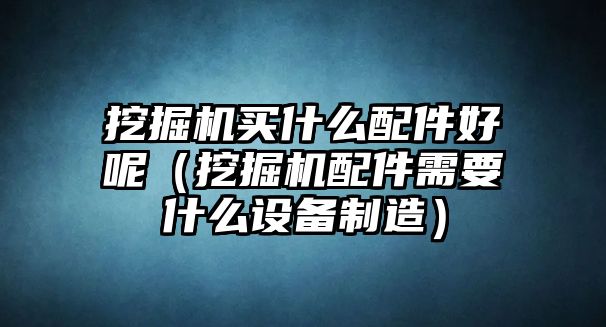 挖掘機(jī)買什么配件好呢（挖掘機(jī)配件需要什么設(shè)備制造）