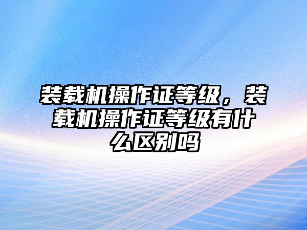 裝載機操作證等級，裝載機操作證等級有什么區(qū)別嗎