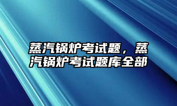 蒸汽鍋爐考試題，蒸汽鍋爐考試題庫全部