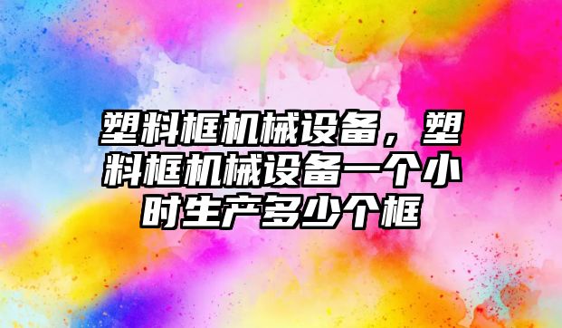 塑料框機(jī)械設(shè)備，塑料框機(jī)械設(shè)備一個(gè)小時(shí)生產(chǎn)多少個(gè)框