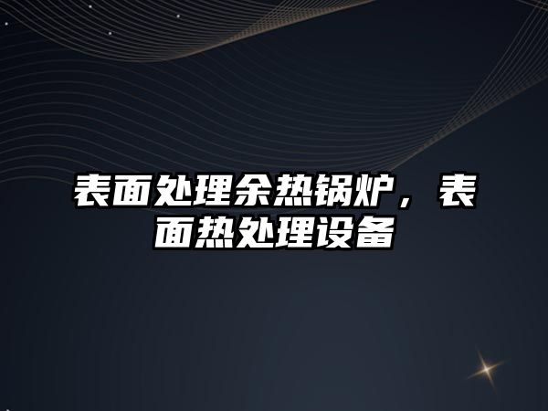 表面處理余熱鍋爐，表面熱處理設(shè)備