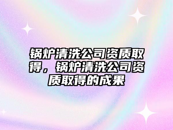 鍋爐清洗公司資質(zhì)取得，鍋爐清洗公司資質(zhì)取得的成果