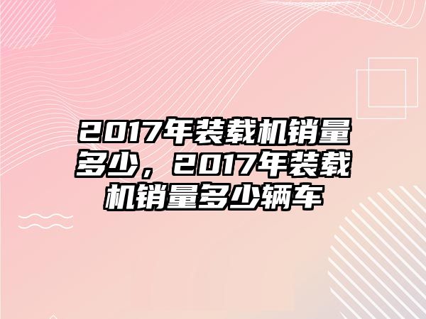 2017年裝載機銷量多少，2017年裝載機銷量多少輛車