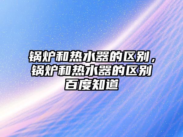 鍋爐和熱水器的區(qū)別，鍋爐和熱水器的區(qū)別百度知道