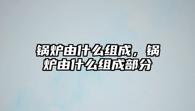 鍋爐由什么組成，鍋爐由什么組成部分