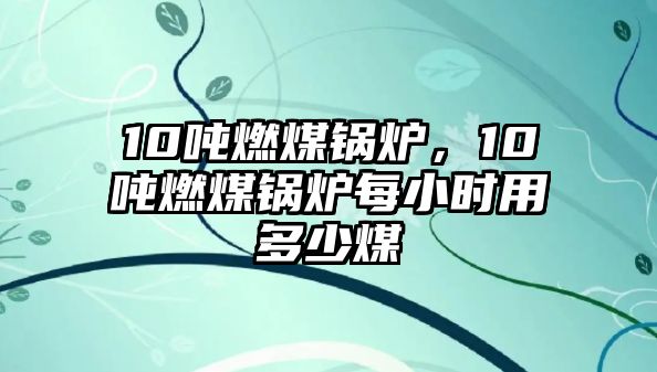 10噸燃煤鍋爐，10噸燃煤鍋爐每小時用多少煤