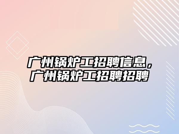 廣州鍋爐工招聘信息，廣州鍋爐工招聘招聘