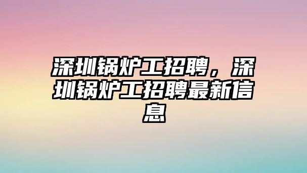 深圳鍋爐工招聘，深圳鍋爐工招聘最新信息